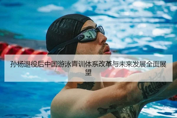 孙杨退役后中国游泳青训体系改革与未来发展全面展望（ZOTY SPORTS）